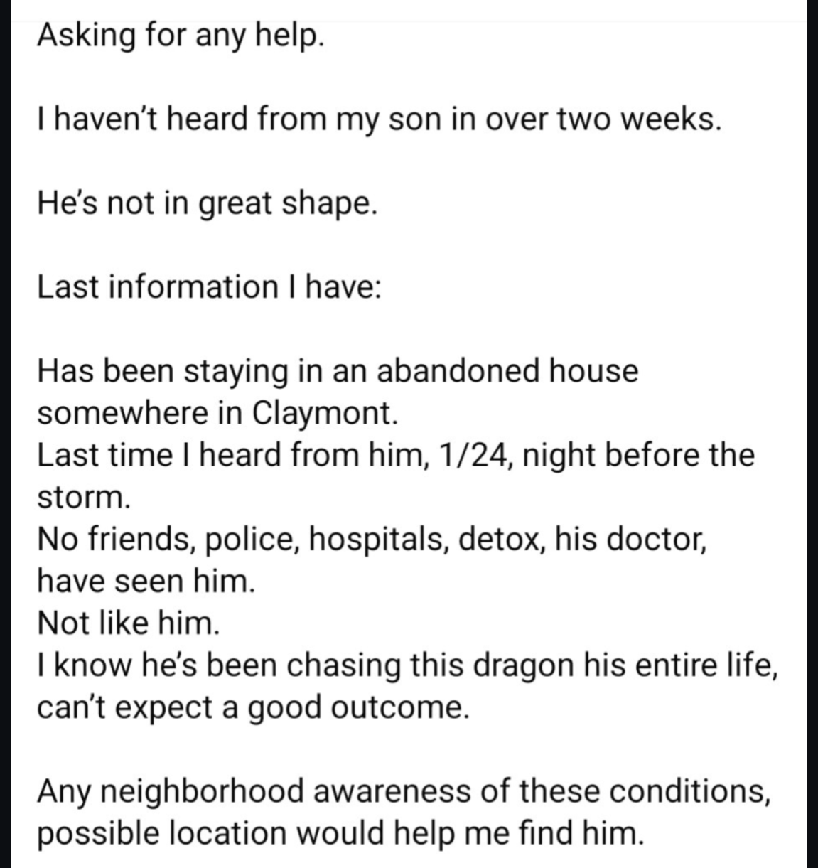 Asking for any help.
Thaven't heard from my son in over two weeks. He's not in great shape.
Last information have:Has been staying in an abandoned house somewhere in Claymont.
Last time heard from him, 1/24, night before the storm.
No friends, police, hospitals, detox, his doctor, have seen him.
Not like him.
know he's been chasing this dragon his entire life, can't expect a good outcome.
Any neighborhood awareness of these conditions, possible location would help me find him.