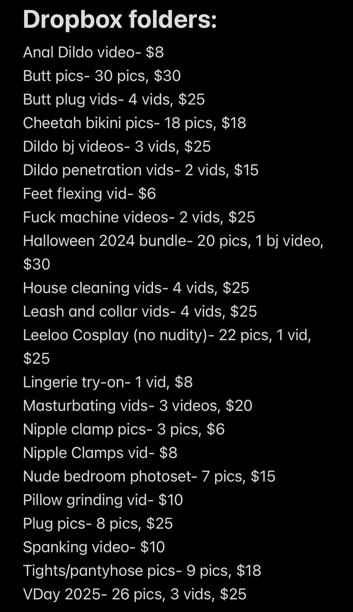 Dropbox folders:
Anal Dildo video- $8
Butt pics- 30 pics, $30
Butt plug vids- 4 vids, $25
Cheetah bikini pics- 18 pics, $18
Dildo bj videos- 3 vids, $25
Dildo penetration vids- 2 vids, $15
Feet flexing vid- $6
Fuck machine videos- 2 vids, $25
Halloween 2024 bundle- 20 pics, 1 bj video,
$30
House cleaning vids- 4 vids, $25
Leash and collar vids- 4 vids, $25
Leeloo Cosplay (no nudity) - 22 pics, 1 vid,
$25
Lingerie try-on- 1 vid, $8
Masturbating vids- 3 videos, $20
Nipple clamp pics- 3 pics, $6
Nipple Clamps vid- $8
Nude bedroom photoset- 7 pics, $15
Pillow grinding vid- $10
Plug pics- 8 pics, $25
Spanking video- $10
Tights/pantyhose pics- 9 pics, $18
VDay 2025-26 pics, 3 vids, $25